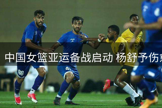 中国女篮亚运备战启动 杨舒予伤愈复出热身赛表现抢眼