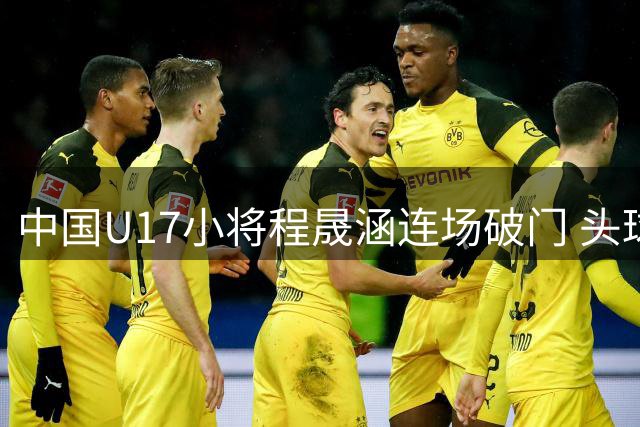 中国U17小将程晟涵连场破门 头球建功力克欧洲劲旅