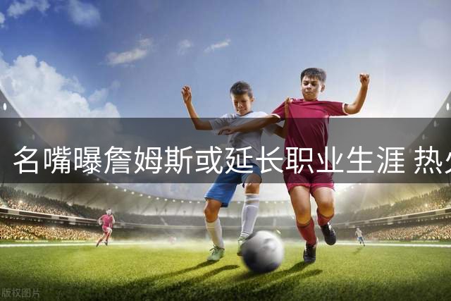 名嘴曝詹姆斯或延长职业生涯 热火将成最大受益者
