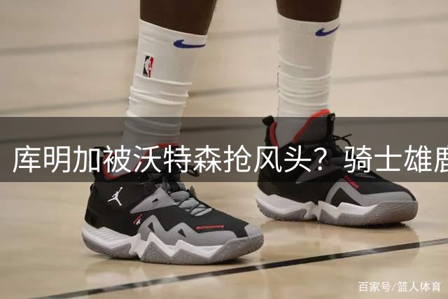 库明加被沃特森抢风头？骑士雄鹿选人顺序引关注