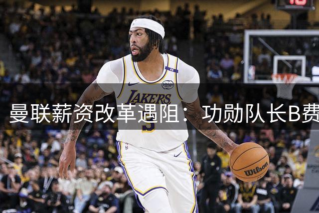 曼联薪资改革遇阻：功勋队长B费续约谈判陷僵局 降薪要求引争议