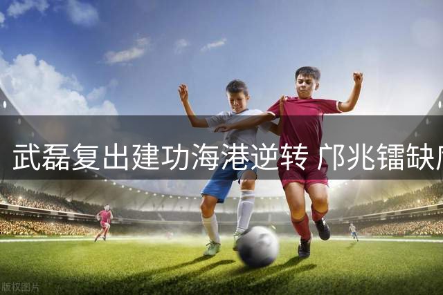 武磊复出建功海港逆转 邝兆镭缺席令球迷遗憾
