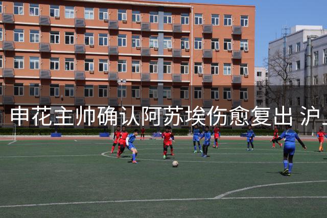 申花主帅确认阿苏埃伤愈复出 沪上德比体能因素成焦点
