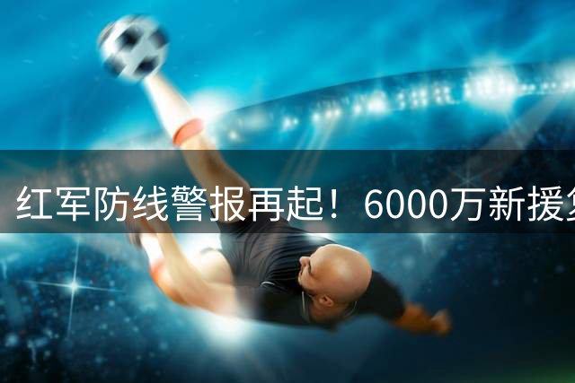 红军防线警报再起！6000万新援复出在即却添伤员