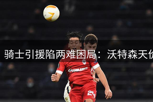 骑士引援陷两难困局：沃特森天价要价难满足 库明加或成最后选择