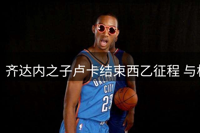 齐达内之子卢卡结束西乙征程 与格拉纳达和平解约